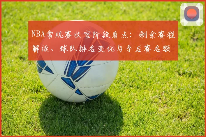 NBA常规赛收官阶段看点:剩余赛程解读、球队排名变化与季后赛名额争夺分析