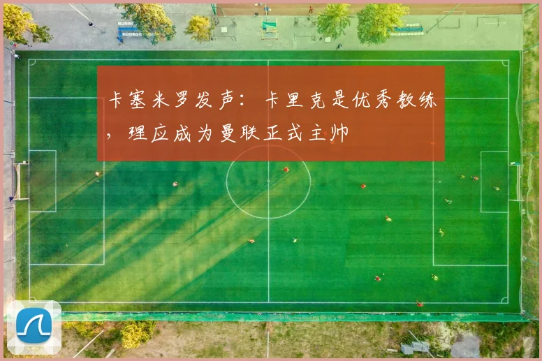 卡塞米罗发声:卡里克是优秀教练,理应成为曼联正式主帅
