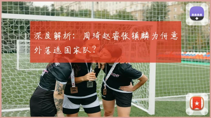 深度解析:周琦赵睿张镇麟为何意外落选国家队?