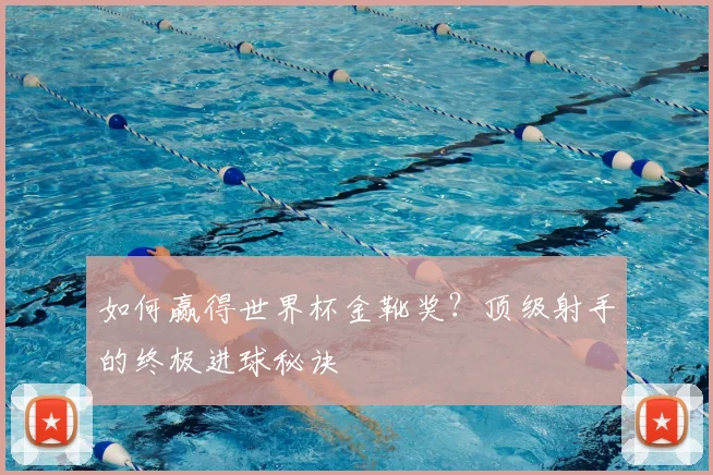 如何赢得世界杯金靴奖？顶级射手的终极进球秘诀