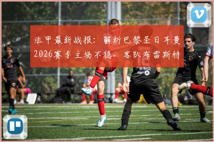 法甲最新战报：解析巴黎圣日耳曼2026赛季主场不稳，客队布雷斯特历史交手处劣势