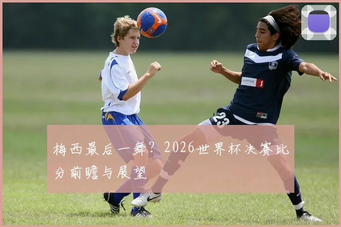 梅西最后一舞？2026世界杯决赛比分前瞻与展望