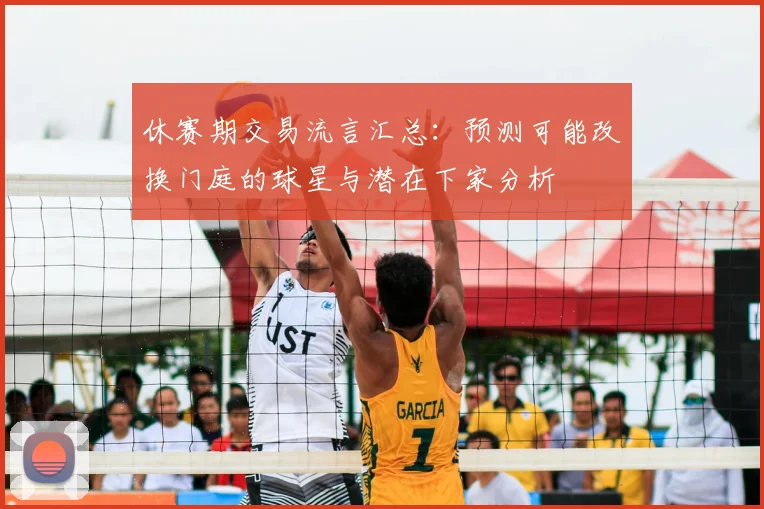 休赛期交易流言汇总:预测可能改换门庭的球星与潜在下家分析
