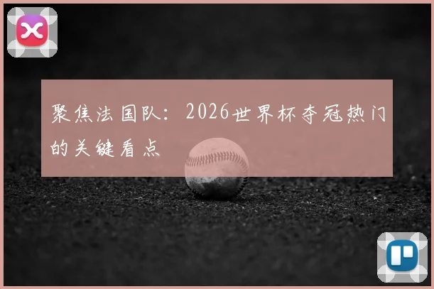 聚焦法国队：2026世界杯夺冠热门的关键看点
