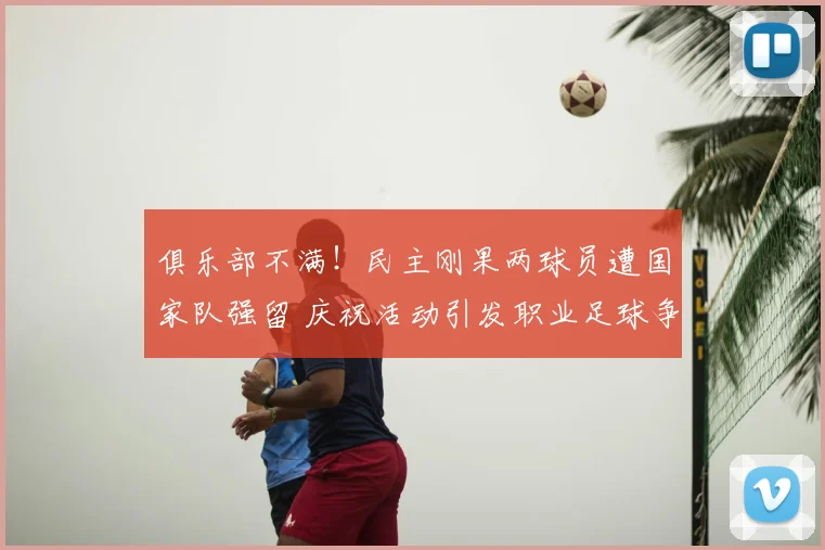 俱乐部不满！民主刚果两球员遭国家队强留 庆祝活动引发职业足球争议
