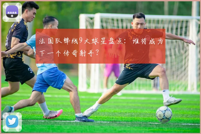 法国队锋线9大球星盘点：谁将成为下一个传奇射手？