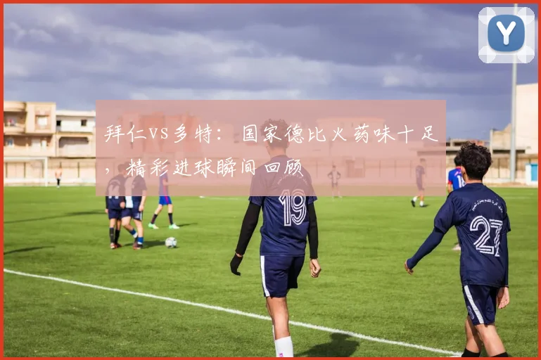 拜仁vs多特：国家德比火药味十足，精彩进球瞬间回顾