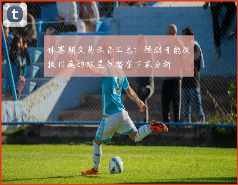 休赛期交易流言汇总:预测可能改换门庭的球星与潜在下家分析