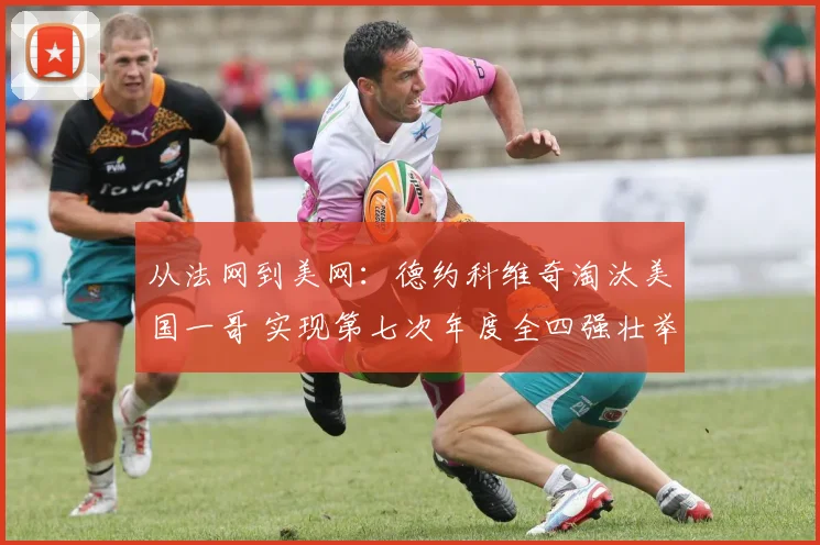 从法网到美网：德约科维奇淘汰美国一哥 实现第七次年度全四强壮举