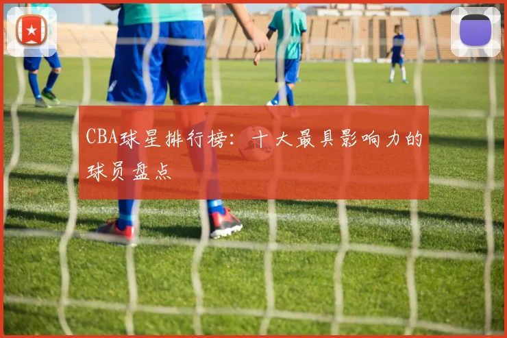 CBA球星排行榜：十大最具影响力的球员盘点