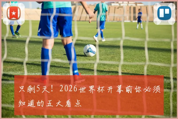 只剩5天！2026世界杯开幕前你必须知道的五大看点