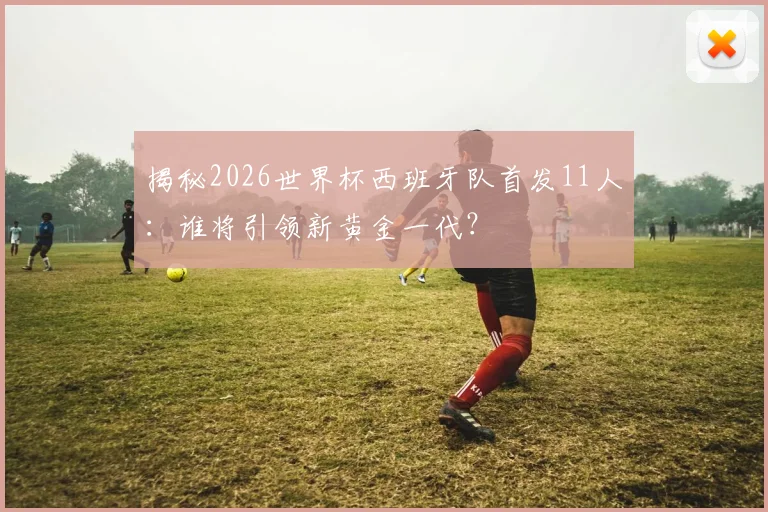 揭秘2026世界杯西班牙队首发11人：谁将引领新黄金一代？