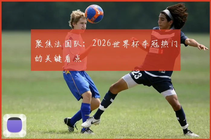 聚焦法国队：2026世界杯夺冠热门的关键看点
