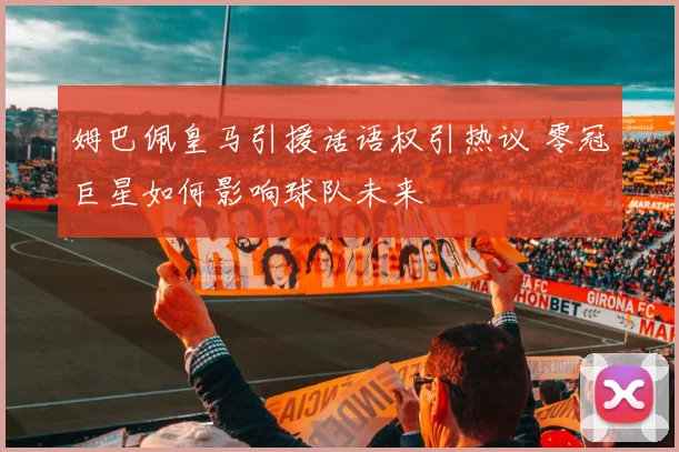 姆巴佩皇马引援话语权引热议 零冠巨星如何影响球队未来