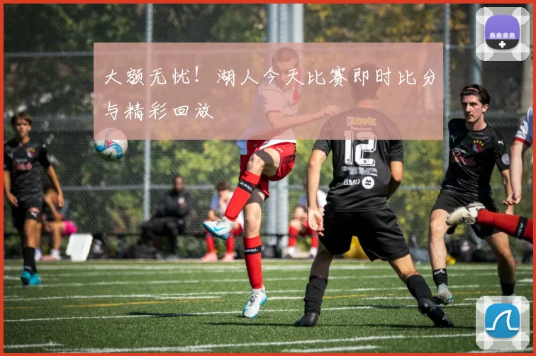 大额无忧！湖人今天比赛即时比分与精彩回放