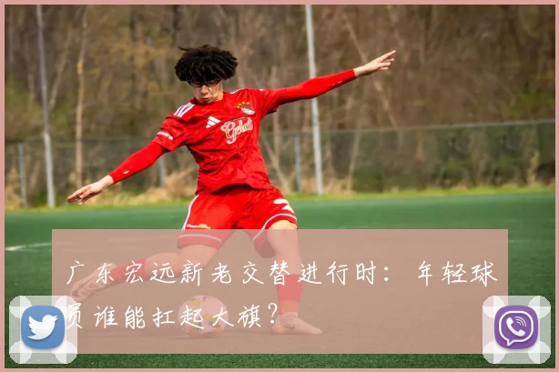 广东宏远新老交替进行时：年轻球员谁能扛起大旗？