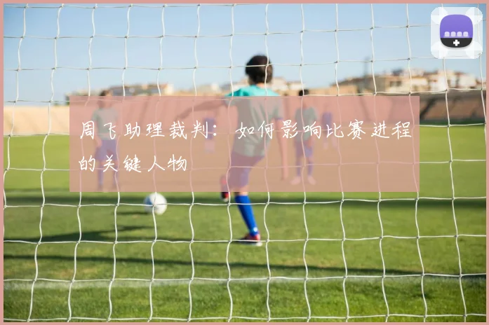 周飞助理裁判:如何影响比赛进程的关键人物
