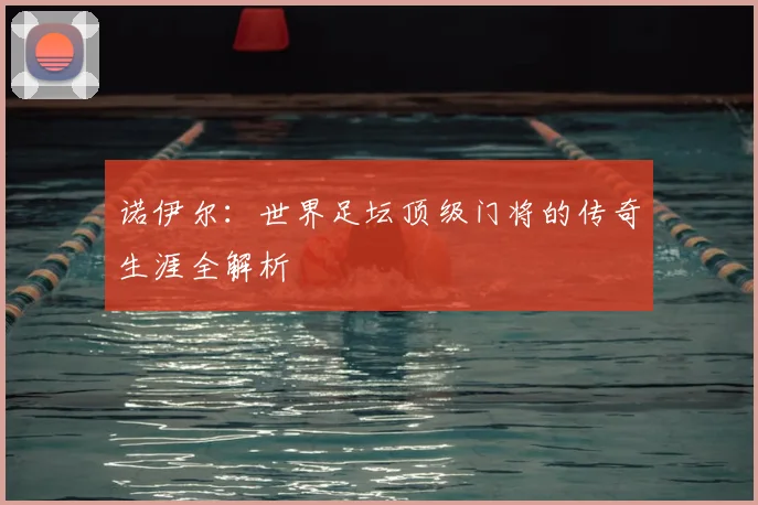 诺伊尔：世界足坛顶级门将的传奇生涯全解析