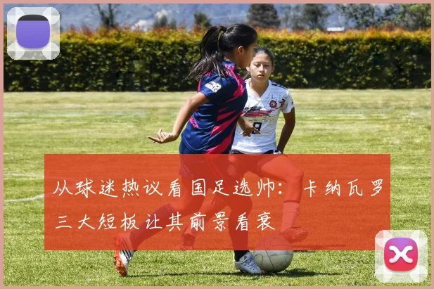 从球迷热议看国足选帅：卡纳瓦罗三大短板让其前景看衰