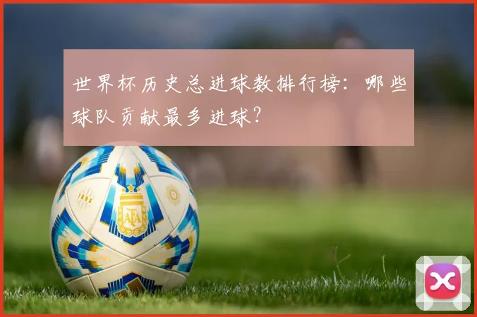 世界杯历史总进球数排行榜:哪些球队贡献最多进球?