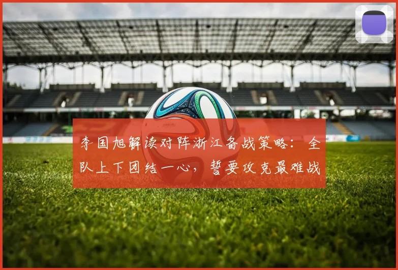 李国旭解读对阵浙江备战策略:全队上下团结一心,誓要攻克最难战役