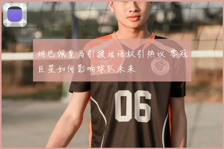 姆巴佩皇马引援话语权引热议 零冠巨星如何影响球队未来