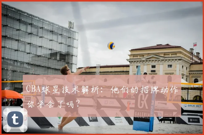 CBA球星技术解析：他们的招牌动作你学会了吗？