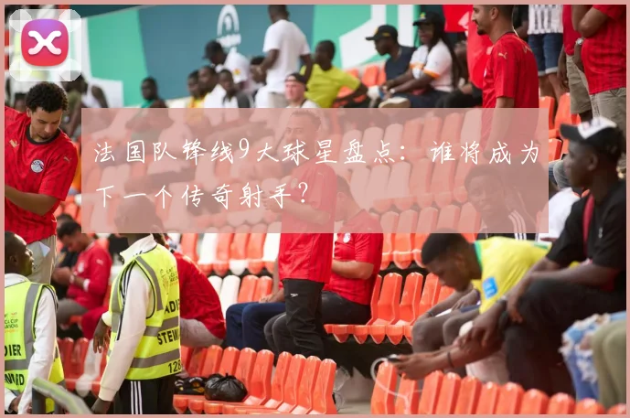 法国队锋线9大球星盘点：谁将成为下一个传奇射手？