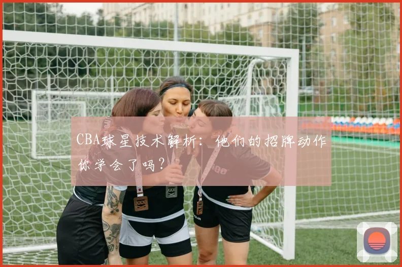 CBA球星技术解析:他们的招牌动作你学会了吗?