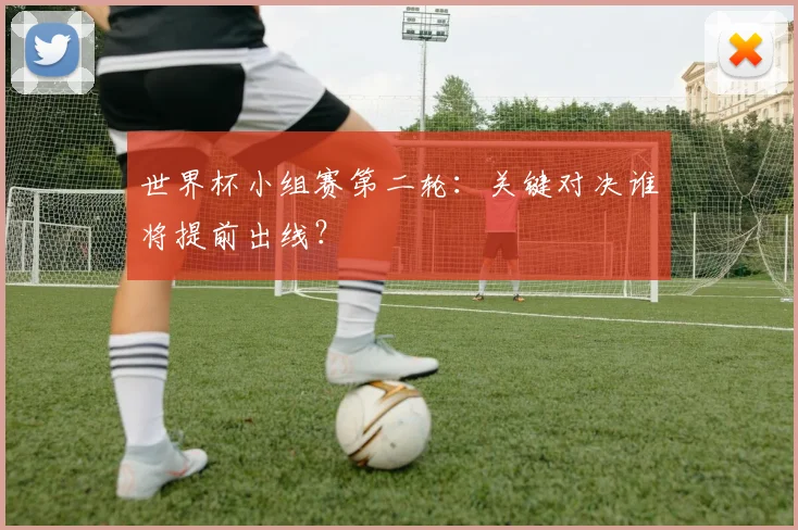 世界杯小组赛第二轮:关键对决谁将提前出线?