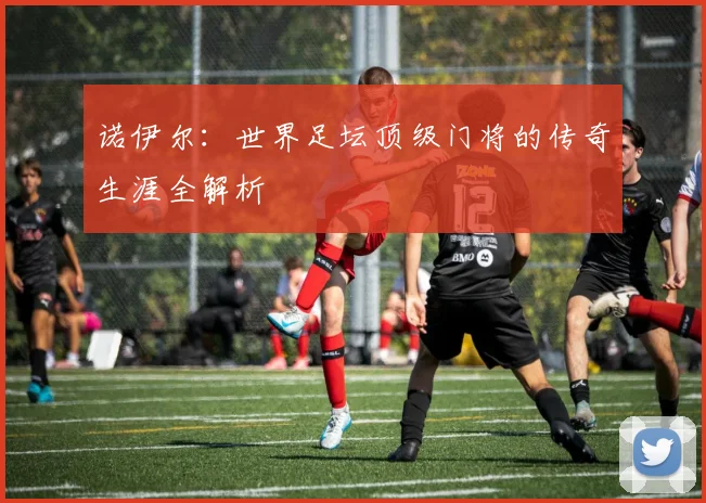 诺伊尔：世界足坛顶级门将的传奇生涯全解析