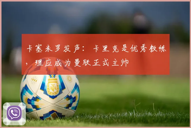 卡塞米罗发声:卡里克是优秀教练,理应成为曼联正式主帅