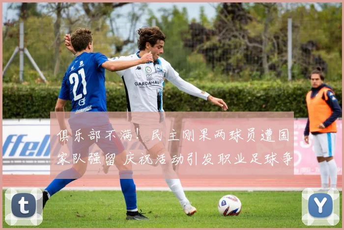 俱乐部不满!民主刚果两球员遭国家队强留 庆祝活动引发职业足球争议